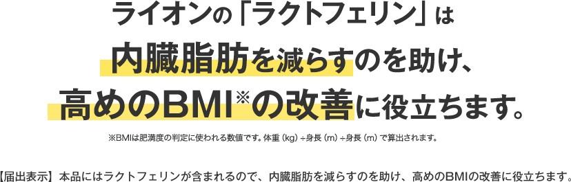 ライオンの「ラクトフェリン」は内臓脂肪を減らすのを助け、高めのBMIの改善に役立ちます。【届出表示】本品にはラクトフェリンが含まれるので、内臓脂肪を減らすのを助け、高めのBMIの改善に役立ちます。