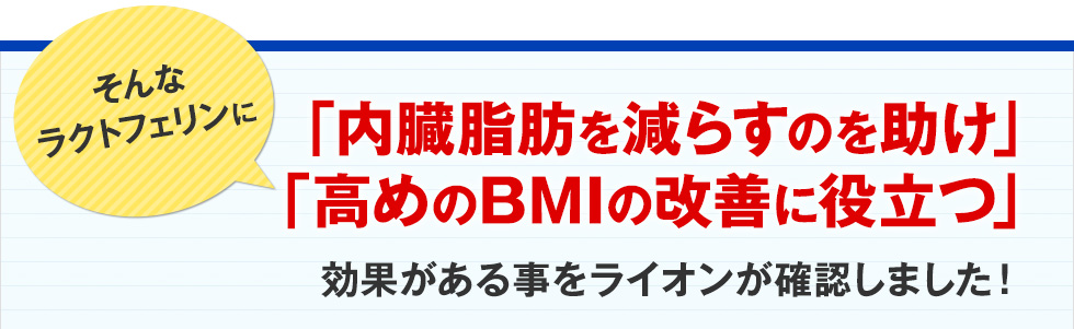 そんなラクトフェリンに「内臓脂肪を減らすのを助け」「高めのBMIの改善に役立つ」効果がある事をライオンが確認しました!