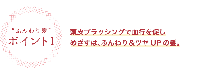 ふんわり髪 ポイント1 頭皮ブラッシングで血行を促しめざすは、ふんわり&ツヤUPの髪。