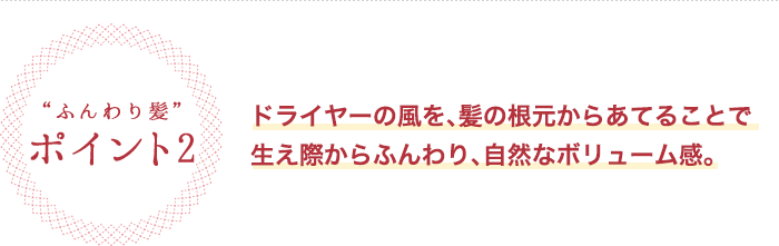 ふんわり髪 ポイント2 ドライヤーの風を、髪の根元からあてることで生え際からふんわり、自然なボリューム感。