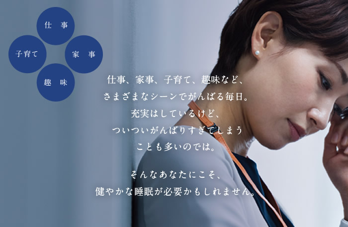 仕事、家事、子育て、趣味など、さまざまなシーンでがんばる毎日。充実はしているけど、ついついがんばりすぎてしまうことも多いのでは。そんなあなたにこそ、健やかな睡眠が必要かもしれません。