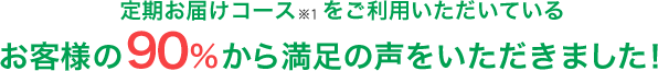 定期お届けコースをご利用いただいているお客様の91%から満足の声をいただきました！