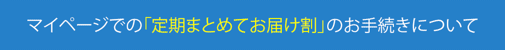 マイページでの「定期まとめてお届け割」のお手続きについて